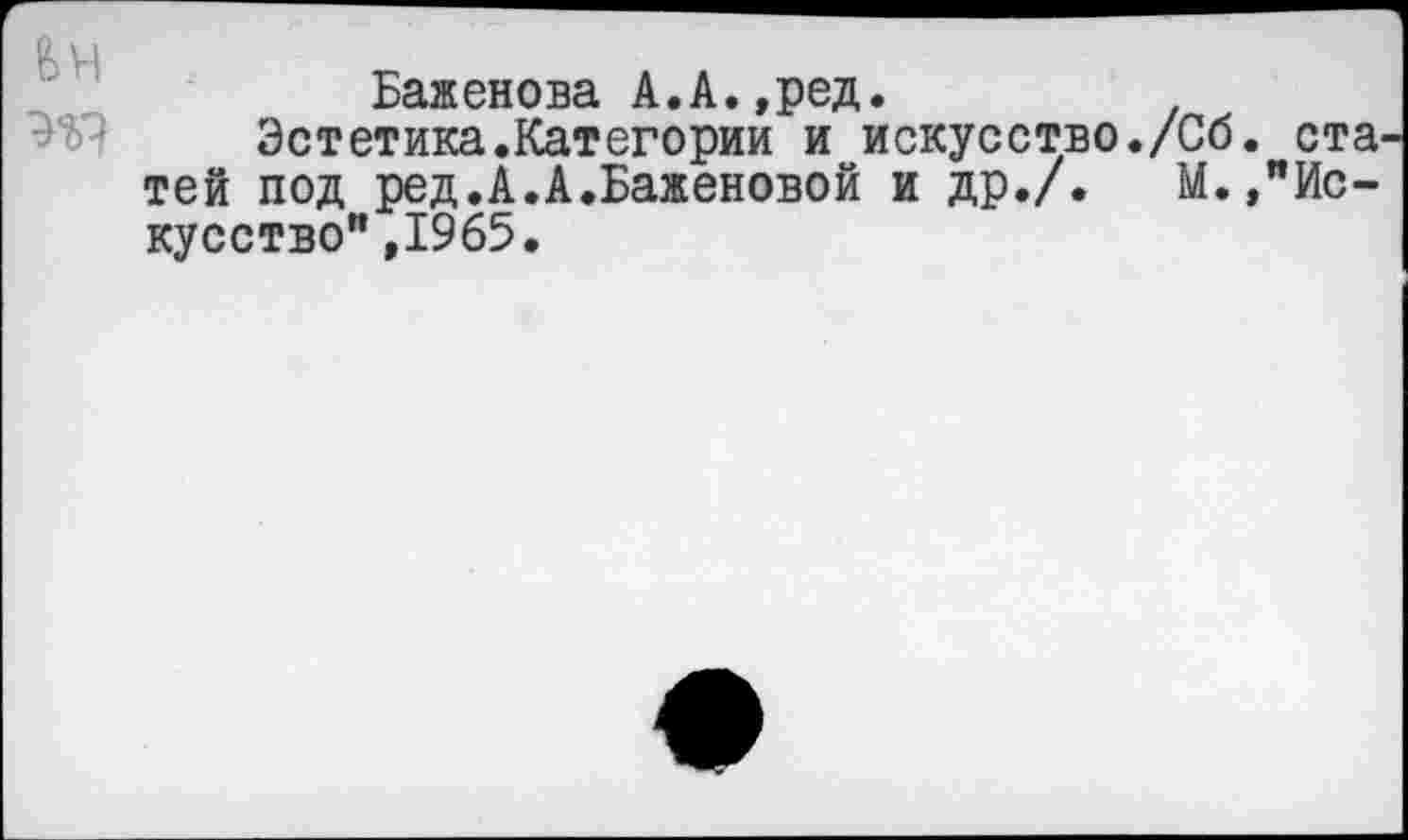 ﻿Баженова А.А.,ред.
Эстетика.Категории и искусство./Сб. ста^ тей под ред.А.А.Баженовой и др./. М.,"Искусство" ,1965.